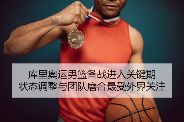 库里奥运男篮备战进入关键期 状态调整与团队磨合最受外界关注