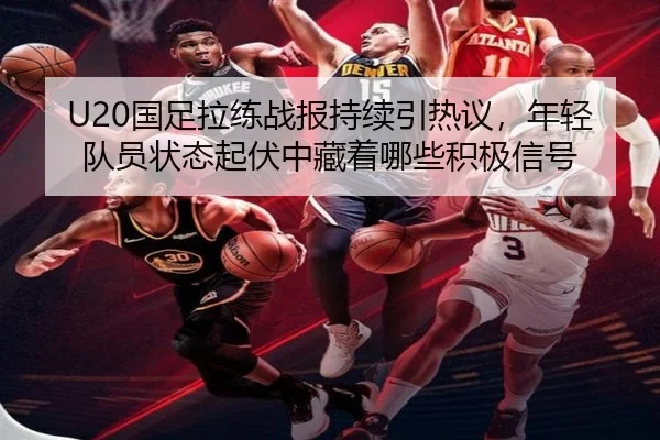 U20国足拉练战报持续引热议，年轻队员状态起伏中藏着哪些积极信号 - dianjingniu